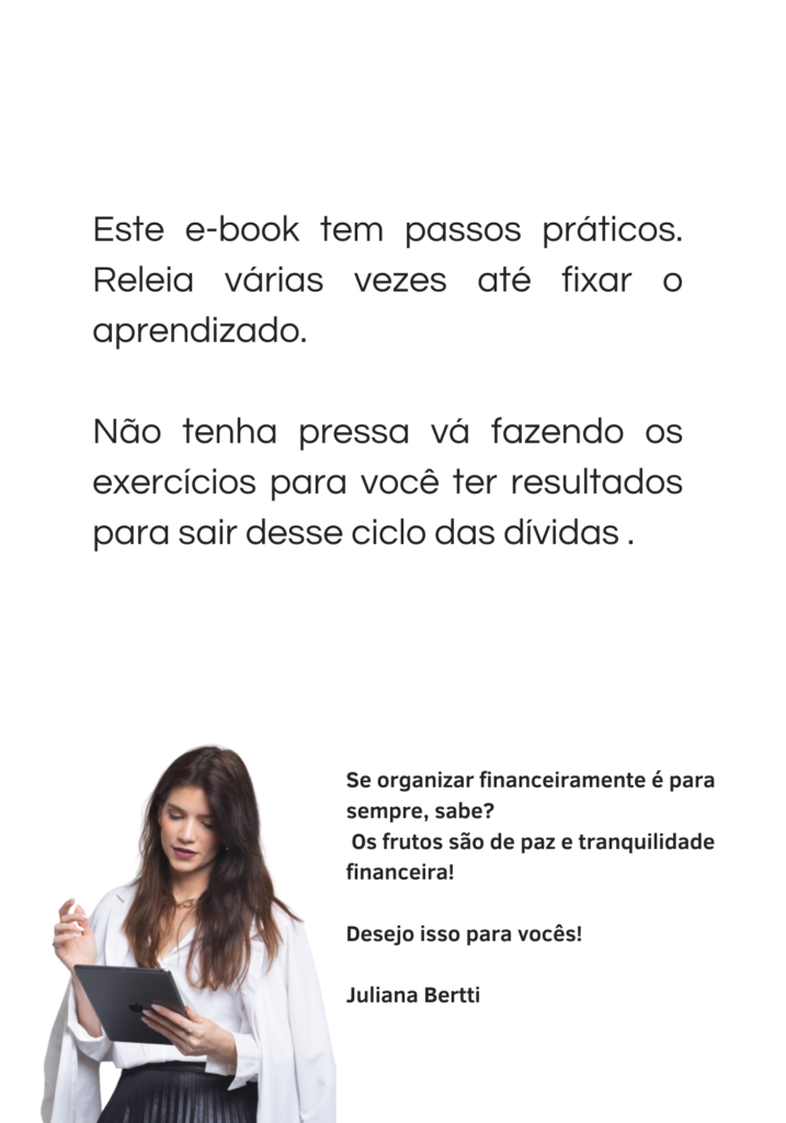 Este e-book tem passos práticos. Releia várias vezes até fixar o aprendizado. Não tenha pressa vá fazendo os exercícios para você ter resultados para sair desse ciclo das dívidas.